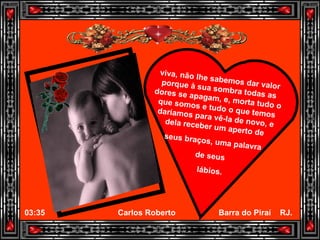 viva, não lhe sabemos dar valor porque à sua sombra todas as dores se apagam, e, morta tudo o que somos e tudo o que temos daríamos para vê-la de novo, e dela receber um aperto de seus braços, uma palavra  de seus  lábios. 