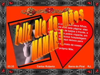 Quando crescerem seus filhos, leiam para eles esta página: eles lhes cobrirão de beijos a fronte; e digam que um pobre viajante, em troca da suntuosa hospedagem recebida, aqui deixou para todos o retrato de nossa própria Mãe. Feliz  Dia da  Mães MAMÃE ! 