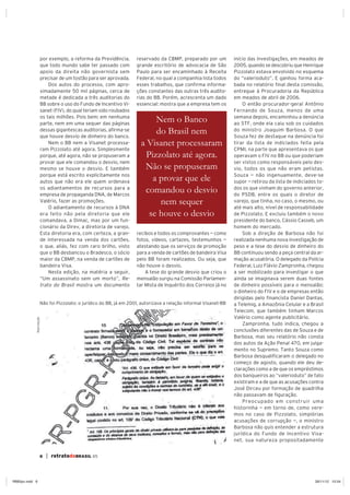 6 | retratodoBRASIL 65
por exemplo, a reforma da Previdência,
que todo mundo sabe ter passado com
apoio da direita não governista sem
precisar de um tostão para ser aprovada.
Dos autos do processo, com apro-
ximadamente 50 mil páginas, cerca de
metade é dedicada a três auditorias do
BB sobre o uso do Fundo de Incentivo Vi-
sanet (FIV), do qual teriam sido roubados
os tais milhões. Pois bem: em nenhuma
parte, nem em uma sequer das páginas
dessas gigantescas auditorias, afirma-se
que houve desvio de dinheiro do banco.
Nem o BB nem a Visanet processa-
ram Pizzolato até agora. Simplesmente
porque, até agora, não se propuseram a
provar que ele comandou o desvio, nem
mesmo se houve o desvio. E também
porque está escrito explicitamente nos
autos que não era ele quem ordenava
os adiantamentos de recursos para a
empresa de propaganda DNA, de Marcos
Valério, fazer as promoções.
O adiantamento de recursos à DNA
era feito não pela diretoria que ele
comandava, a Dimac, mas por um fun-
cionário da Direv, a diretoria de varejo.
Esta diretoria era, com certeza, a gran-
de interessada na venda dos cartões,
o que, aliás, fez com raro brilho, visto
que o BB desbancou o Bradesco, o sócio
maior da CBMP, na venda de cartões de
bandeira Visa.
Nesta edição, na matéria a seguir,
“Um assassinato sem um morto”, Re-
trato do Brasil mostra um documento
reservado da CBMP, preparado por um
grande escritório de advocacia de São
Paulo para ser encaminhado à Receita
Federal, no qual a companhia lista todos
esses trabalhos, que confirma informa-
ções constantes das outras três audito-
rias do BB. Porém, acrescenta um dado
essencial: mostra que a empresa tem os
recibos e todos os comprovantes — como
fotos, vídeos, cartazes, testemunhos —
atestando que os serviços de promoção
para a venda de cartões de bandeira Visa
pelo BB foram realizados. Ou seja, que
não houve o desvio.
A tese do grande desvio que criou o
mensalão surgiu na Comissão Parlamen-
tar Mista de Inquérito dos Correios já no
Nem o Banco
do Brasil nem
a Visanet processaram
Pizzolato até agora.
Não se propuseram
a provar que ele
comandou o desvio
nem sequer
se houve o desvio
início das investigações, em meados de
2005, quando se descobriu que Henrique
Pizzolato estava envolvido no esquema
do “valerioduto”. E ganhou forma aca-
bada no relatório final desta comissão,
entregue à Procuradoria da República
em meados de abril de 2006.
O então procurador-geral Antônio
Fernando de Souza, menos de uma
semana depois, encaminhou a denúncia
ao STF, onde ela caiu sob os cuidados
do ministro Joaquim Barbosa. O que
Souza fez de destaque na denúncia foi
tirar da lista de indiciados feita pela
CPMI, na parte que apresentava os que
operavam o FIV no BB ou que poderiam
ser vistos como responsáveis pelo des-
vio, todos os que não eram petistas.
Souza — não ingenuamente, deve-se
supor — retirou da lista de indiciados to-
dos os que vinham do governo anterior,
do PSDB, entre os quais o diretor de
varejo, que tinha, no caso, o mesmo, ou
até mais alto, nível de responsabilidade
de Pizzolato. E excluiu também o novo
presidente do banco, Cássio Casseb, um
homem do mercado.
Sob a direção de Barbosa não foi
realizada nenhuma nova investigação de
peso e a tese do desvio de dinheiro do
BB continuou sendo a peça central da ar-
mação acusatória. O delegado da Polícia
Federal, Luiz Flávio Zampronha, chegou
a ser mobilizado para investigar o que
ainda se imaginava serem duas fontes
de dinheiro possíveis para o mensalão:
o dinheiro do FIV e o de empresas então
dirigidas pelo financista Daniel Dantas,
a Telemig, a Amazônia Celular e a Brasil
Telecom, que também tinham Marcos
Valério como agente publicitário.
Zampronha, tudo indica, chegou a
conclusões diferentes das de Souza e de
Barbosa, mas seu relatório não consta
dos autos da Ação Penal 470, em julga-
mento no Supremo. Tanto Souza como
Barbosa desqualificaram o delegado no
começo de agosto, quando ele deu de-
clarações como a de que os empréstimos
dos banqueiros ao “valerioduto” de fato
existiram e a de que as acusações contra
José Dirceu por formação de quadrilha
não passavam de figuração.
Preocupado em construir uma
historinha — em torno de, como vere-
mos no caso de Pizzolato, simplórias
acusações de corrupção —, o ministro
Barbosa não quis entender a estrutura
jurídica do Fundo de Incentivo Visa-
net, sua natureza propositadamente
Não foi Pizzolato: o jurídico do BB, já em 2001, autorizava a relação informal Visanet-BB
Reprodução
RB65pv.indd 6 26/11/12 10:54
 