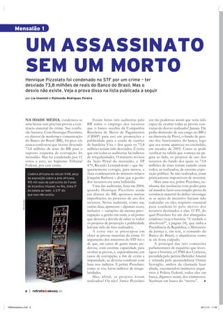 | retratodoBRASIL 658
Henrique Pizzolato foi condenado no STF por um crime – ter
desviado 73,8 milhões de reais do Banco do Brasil. Mas o
desvio não existe. Veja a prova disso na lista publicada a seguir
por Lia Imanishi e Raimundo Rodrigues Pereira
NA IDADE MÉDIA, condenava-se
uma bruxa sem precisar provar a exis-
tência material do crime. Sua confis-
são bastava. Com Henrique Pizzolato,
ex-diretor de marketing e comunicação
do Banco do Brasil (BB), foi pior: ele
nunca confessou que tivesse desviado
73,8 milhões de reais do BB para o
suposto esquema de corrupção do
mensalão. Mas foi condenado por 11
votos a zero, no Supremo Tribunal
Federal, por esse crime.
Mensalão 1
UM ASSASSINATO
SEM UM MORTO
Foram feitas três auditorias pelo
BB sobre o emprego dos recursos
que o banco recebia da Companhia
Brasileira de Meios de Pagamentos
(CBMP) para uso em promoções e
publicidade para a venda de cartões
de bandeira Visa – dos quais os 73,8
milhões teriam sido desviados. É certo
que em todas as auditorias há indícios
de irregularidades. O ministro revisor
da Ação Penal do mensalão, a AP
470, Ricardo Lewandowski – que fre-
quentemente corrigiu, para menos, a
fúria condenatória do ministro relator
Joaquim Barbosa – disse que a gestão
dos recursos era uma balbúrdia.
Uma das auditorias, feita em 2004,
quando Henrique Pizzolato ainda
era diretor do BB, apontava muitas
imperfeições no processo de uso dos
recursos. Nessa auditoria, como nas
outras duas, aparecem – algumas vezes,
inclusive – variações da mesma preo-
cupação: a gestão era ruim, a tal ponto
que deixava a dúvida de saber se todos
os projetos de promoção e publicidade
haviam sido de fato realizados.
A corte não se preocupou em
obter as provas materiais do crime. O
argumento dos ministros do STF foi o
de que, em casos de gente muito po-
derosa, com enorme capacidade para
ocultar as provas, e, especialmente, em
impunidade, se deveria condenar com
base nos indícios. E pobre Pizzolato:
como se viu, havia indícios de irregu-
laridades.
Mas, afinal, os projetos foram
realizados? Ou não? Antes: Pizzolato
era tão poderoso assim que teria sido
capaz de ocultar todas as provas con-
cretas do desvio realizado? Jamais. Ele
pediu demissão de seu cargo no BB e
na diretoria da Previ, o fundo de pen-
são dos funcionários do banco, logo
que seu nome apareceu no escândalo,
em meados de 2005. Como se pode
verificar na tabela que começa na pá-
gina ao lado, os projetos de uso dos
recursos do fundo dos quais os 73,8
milhões de reais teriam sumido eram
todos, se realizados, de enorme expo-
sição pública. Se não realizados, eram
praticamente impossíveis de inventar.
Mais uma vez, pobre Pizzolato, ne-
nhuma das instâncias com poder para
tal mandou fazer essa simples prova da
existência material do delito: investigar
se as ações de incentivo haviam sido
realizadas ou não, requisito essencial
para condená-lo pelo desvio dos
recursos destinados a elas. O PT, do
qual Pizzolato foi um dos abnegados
criadores (veja a história: “A verdade o
absolverá?”, à página 14), que tinha a
Presidência da República, o Ministério
da Justiça e, em tese, o comando do
Banco do Brasil, o abandonou como
se ele fosse culpado.
A principal das três comissões
parlamentares de inquérito que inves-
tigou a história, a CPMI dos Correios,
presidida pelo petista Delcídio Amaral
e relatada pelo peemedebista Osmar
Serraglio, ambos da chamada base
aliada, encomendou inúmeros inqué-
ritos à Polícia Federal, todos eles em
busca, digamos assim, dos criminosos.
Nenhum em busca do “morto”.
Cadeira africana do século XVIII, peça
da exposição sobre a arte africana,
915 mil reais de patrocínio do Fundo
de Incentivo Visanet, no Rio, linha 17
da tabela ao lado: o STF diz
que isso não existiu
Reprodução
RB65trabalhos.indd 8 26/11/12 11:08
 