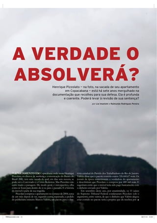 A VERDADE O
       ABSOLVERÁ?                               Henrique Pizzolato — na foto, na sacada de seu apartamento
                                                        em Copacabana — está há sete anos mergulhado na
                                                documentação que recolheu para sua defesa. Ela é profunda
                                                       e coerente. Poderá levar à revisão de sua sentença?
                                                                                        por Lia Imanishi e Raimundo Rodrigues Pereira




       O APARTAMENTO EM Copacabana onde mora Henrique                    tório estadual do Partido dos Trabalhadores do Rio de Janeiro.
       Pizzolato, ex-diretor de marketing e comunicação do Banco do      Valério disse que o pacote conteria exatos 326.660,67 reais. Os
       Brasil (BB), tem uma sacada da qual, em dias sem nuvens, se       jornais da época entrevistaram a vendedora do apartamento
       pode ver o Corcovado e o Cristo Redentor. Mas Pizzolato não       e descobriram que Pizzolato o comprou por 400 mil reais. E
       curte muito a paisagem. De modo geral, é introspectivo, olha      sugeriram então que o imóvel teria sido pago basicamente com
       como se fosse para dentro de si ou para o passado. E a história   o dinheiro enviado por Valério.
       do imóvel é parte de sua tragédia.                                    Em setembro deste ano, por unanimidade, os 11 juízes
           Pizzolato comprou o apartamento no começo de 2004, cerca      do Supremo Tribunal Federal condenaram Pizzolato sob o
       de um mês depois de ter, segundo conta, repassado, a pedido       argumento, entre outros, de que o dinheiro que Valério alegou
       do publicitário mineiro Marcos Valério, um pacote para o dire-    estar contido no pacote seria a propina que ele recebeu por

                                                                                                              65 retratodoBRASIL     |   15




RB65pizzolato.indd 15                                                                                                                         26/11/12 10:45
 