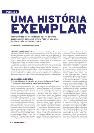 Política 2



   UMA HISTÓRIA
   EXEMPLAR
    Henrique Pizzolato foi condenado no STF, de forma
    quase unânime, por quatro crimes. Pode ter sido uma
    decisão errada, em todos os casos

    por Lia Imanishi e Raimundo Rodrigues Pereira




    HENRIQUE PIZZOLATO FOI diretor de Comunicação e Marketing do Banco do Brasil                            e veio a campanha de Lula, da qual
    (BB) do início do primeiro mandato do ex-presidente Luiz Inácio Lula da Silva até pouco depois          Gushiken foi, junto com José Dirceu,
    do estouro do mensalão, em agosto de 2005, quando foi afastado como um dos denunciados no               um dos dirigentes. Pizzolato começou
    escândalo. Em agosto passado, sete anos depois, foi condenado no Supremo Tribunal Federal (STF)         então a trabalhar ativamente para eleger
    por quatro crimes: corrupção passiva, dois peculatos e lavagem de dinheiro. Foram 44 votos; cada        Lula. Como a Previ tem investimentos
    um dos 11 ministros votou em cada uma das acusações. Só um voto não foi por sua condenação, o           junto a grandes empresas em diversos
    de Marco Aurélio de Mello, que o absolveu do crime de lavagem de dinheiro.                              setores – hoteleiro, ferroviário, portuá-
         Na história que publicamos a seguir tentaremos provar que todas as quatro condenações são          rio, bancário, mineração, infraestrutura,
    injustas, mesmo a por corrupção, em cuja defesa ele apresentou uma versão, de fato, pouco convincente   turismo, lazer e imobiliário –, o partido
    para 326 mil reais que recebeu do valerioduto, esquema montado pelo então tesoureiro do PT,             lhe deu a função de apresentar o plano
    Delúbio Soares, e pelo publicitário mineiro Marcos Valério. Nosso argumento nesse caso: ao réu          de governo petista em reuniões com os
    cabe o benefício da dúvida; a acusação, à qual cabe o ônus da prova, não provou que Pizzolato não       líderes patronais dos sindicatos, asso-
    repassou o dinheiro para o PT do Rio de Janeiro, como ele alega. Diremos mais: a condenação pelos
    dois peculatos, essencial para “provar” a teoria do mensalão, simplesmente não se sustenta nos fatos.   de obter apoio. Lula eleito, Gushiken
                                                                                                            foi ser ministro da Secretaria de Comu-
                                                                                                            nicação Social e Assuntos Estratégicos
    UM HOMEM CONDENADO                                                                                      da Presidência da República e superior
    Trinta e dois anos de carreira até o topo do Banco do Brasil.                                           hierárquico de Pizzolato em relação aos
    E, de repente, Pizzolato se transformou num pária                                                       assuntos relativos à publicidade do BB.
                                                                                                                Tudo parecia ir muito bem até 3
   Henrique Pizzolato tem 60 anos. For-                 tário. Depois, foi eleito presidente do             de agosto de 2005, quando a vida de
   mou-se em arquitetura, com especiali-                Sindicato dos Bancários do Rio Grande               Pizzolato virou de cabeça para baixo.
   zação em urbanismo. Estudou também                   do Sul e do Paraná, para onde se mudou              Em manchetes de jornais, foi acusado
   comunicação social durante três anos.                antes de ir para o Rio de Janeiro, em               de receber R$ 326.660,27 encaminhados
   Em 1974, ainda universitário, passou em              Copacabana, onde mora até hoje. Foi                 a ele pelo empresário Marcos Valério, da
   concurso para escriturário do Banco do               no movimento sindical que Pizzolato                 agência de publicidade DNA. Valério já
   Brasil (BB), onde, ao longo de 32 anos               conheceu, por volta de 1985, Luiz                   era tido como o operador do mensalão,
   de carreira, ocupou diversos cargos, até             Gushiken, então presidente do Sindicato             o grande escândalo do início do governo
   chegar ao topo, em fevereiro de 2003,                dos Bancários de São Paulo e depois                 Lula, e a Comissão Parlamentar Mista
   como diretor de Marketing e Comuni-                  deputado federal pelo PT. Durante                   de Inquérito (CPMI) dos Correios, a
   cação, nomeado pelo recém-empossado                  cinco meses, ele, Gushiken e Eduardo                mais importante de três formadas para
   presidente do banco, Cássio Casseb. Já               Jorge, também deputado federal pelo                 investigar o caso, pegava fogo. O di-
   conhecia Casseb do conselho da Brasil                PT, dividiram um apartamento em Bra-                nheiro fora sacado por um contínuo da
   Telecom, no qual este representava a                 sília. Pizzolato os convidou a trocar os            Previ, Luiz Eduardo Ferreira da Silva,
   Telecom Itália e ele, a Previ, o fundo de            quartos de hotel pagos pela Câmara dos              em uma agência do Banco Rural, no
                                                        Deputados pelo apartamento funcional                centro do Rio de Janeiro. Levado a de-
   em sua nomeação também, é claro, sua                 da Associação Nacional dos Funcioná-                por na Polícia Federal (PF), o contínuo
   militância no PT, no qual ingressou logo             rios do BB, da qual era dirigente. Em
   na fundação, ainda estudante universi-               2002 seu mandato na Previ terminou                  pediu que fosse buscar “documentos”

   12   | retratodoBRASIL 63
 
