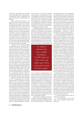 ministro, os advogados dos acusados          declarou que o PT estava pagando               um exemplo curioso: “Tem-se admitido,
foram derrotados sob o argumento da          uma mesada a parlamentares e assim             em matéria de prova, uma certa elastici-
conveniência: dividir o julgamento em        corrompendo o Congresso. A Comissão            dade na prova acusatória, valorizando-
partes facilitaria a compreensão das         Parlamentar Mista de Inquérito (CPMI)          se o depoimento das vítimas. É como nos
decisões.                                    dos Correios, por exemplo, comandou            casos de estupro. Nos delitos de poder
     Afinal, pode-se perguntar: é um         investigações. Do seu trabalho resulta-        não pode ser diferente”. A ministra
grande e único crime que obriga enfiar       ram cassações de mandatos e renúncias          parece estar muito impressionada com
38 pessoas num mesmo saco, mesmo             de parlamentares e na sua conclusão ela        os comentaristas dos grandes jornais
desrespeitando direitos claros da gran-      encaminhou o pedido de indiciamento            conservadores, que querem a conde-
de maioria deles? Ou se trata de criar       criminal de dezenas de pessoas.                nação dos petistas a qualquer preço, e
sete fatias de crimes que devem ser              A CPMI não condenou criminalmente          confunde seus clamores com indícios
puxados de uma cartola de modo pla-          ninguém. Os depoimentos que ouviu, as          para condenar o “poderoso” Cunha, um
nejado, para criar um clima que ajude a      perícias que promoveu, as acusações            ex-metalúrgico – como Lula –, que foi
condenar os petistas a qualquer preço,       que fez são indícios que podem ser usa-        presidente da Câmara dos Deputados.
como mostramos nesta edição, em “O           dos na AP 470, é óbvio. Mas as provas              Cunha foi condenado, entre outros,
herói do mensalão”. O artigo descreve        essenciais, diz a lei brasileira, são produ-   pelo crime de peculato por 9 votos a 2.
as gestões do ministro Barbosa, que          zidas judicialmente, são as que estão nos      Rosa e Fux, por exemplo, votaram pela
atua mais como promotor do que como          autos do processo. O valor determinante        condenação, a despeito de a acusação
juiz nesse caso, empenhado praticamen-       para um julgamento é o das provas apre-        não ter conseguido provar ter ele co-
te numa campanha de opinião pública          sentadas diante de um juiz, num ato no         metido qualquer delito numa licitação
para vender a tese do mensalão.              qual o contraditório, a participação da        usada para condená-lo, pela qual uma
     A maioria do STF parece disposta                                                       das agências do publicitário Marcos
a ultrapassar limites. Segundo depoi-                Ao negar à                             Valério ganhou concorrência para gerir
mentos de vários de seus ministros, a                                                       10 milhões de reais a serem usados para
corte não sabe o que fará no caso de um              maioria dos                            promover as atividades da Câmara.
empate de votos. Com a aposentadoria                                                        Quando, em 1994, julgou o ex-presidente
de Cezar Peluso, logo após o encerra-               réus a dupla                            Fernando Collor de Mello por crime de
mento da primeira fatia da discussão,                                                       peculato – o de ter recebido de presente
permaneceram dez ministros. Eles                      jurisdição,                           de seu tesoureiro de campanha, Paulo
estariam discutindo o que acontecerá                                                        César (PC) Farias, um automóvel Fiat –,
se houver uma decisão com cinco de
                                                  “o STF pode ser                           o STF decidiu em sentido oposto. Absol-
um lado e cinco de outro: o presidente                                                      veu Collor de Mello porque a acusação
da corte, Ayres Britto, votará ou não
                                                   visto como um                            não conseguiu provar a existência de
pelo desempate? É uma duvida desca-               órgão que vestiu                          um ato de ofício, uma decisão formal
bida. In dubio pro reo, lembrou Nelson                                                      por meio da qual ele, como funcionário
Calandra, presidente da Associação dos           a toga para matar,                         público, teria favorecido PC Farias em
Magistrados do Brasil, referindo-se a um                                                    troca do Fiat recebido. Rosa e Fux con-
dos pilares do direito penal, o princípio         não para julgar”                          denaram Cunha porque não aceitaram
da presunção da inocência, segundo o                                                        sua explicação para ter recebido 50 mil
qual, em caso de dúvida, o acusado deve                                                     reais de Valério. Cunha disse nos autos
ser considerado inocente. “Nunca vi          parte contrária, é indispensável, para         – e apresentou provas – que os 50 mil
presidente de tribunal votar duas vezes      que seja garantido outro princípio do          reais foram gastos com uma pesquisa
para condenar alguém”, disse Calandra.       processo penal: o do amplo direito de          eleitoral e que pediu o dinheiro a Delúbio
     A palavra de ordem que prevalece        defesa. Sob o argumento de que estão           Soares, tesoureiro do PT, num esquema
no STF no julgamento do mensalão             julgando um crime dos poderosos, com           de caixa dois cujo intermediário foi Va-
petista parece ser: flexibilizar o direito   ampla capacidade de manipulação e              lério. Rosa e Fux sabiam que havia um
penal. “O juiz formará sua convicção         ocultação de provas de suas atividades         ato de ofício – a abertura do processo
pela livre apreciação da prova produzida     “tenebrosas”, para usar a expressão            de licitação pela Câmara para a contra-
em contraditório judicial, não podendo       de um deles, os ministros que formam           tação da agência de Valério – assinado
fundamentar sua decisão exclusivamen-        a atual maioria, empenhada em conde-           por Cunha. Mas esse ato de ofício, está
te nos elementos informativos colhidos       nar os mensaleiros, estão invertendo o         provado nos autos, foi perfeitamente
na investigação”, diz o Código Penal         princípio: relativizam a importância das       legal. Rosa e Fux passaram a dizer então
brasileiro no artigo 155. Isso significa     provas produzidas em juízo e ampliam o         que não é necessária a existência de um
dizer, no caso: os juízes não podem ba-      peso dos indícios e contextos que sacam        ato de ofício para provar um crime de
sear suas decisões principalmente nos        aqui e ali da fase do inquérito policial ou    peculato. Pode-se dizer que:
indícios colhidos pelas investigações do     das investigações da CPMI.                         1. tinham diante de si um crime de
Congresso Nacional e nas duas dezenas            Vejam-se, por exemplo, os votos dos        caixa dois confessado;
de inquéritos da Polícia Federal (PF)        ministros Luiz Fux e Rosa Weber na con-            2. mas precisavam de um crime
feitos a partir da denúncia do mensalão,     denação do deputado João Paulo Cunha           maior, o do mensalão, inventado por
quando o deputado Roberto Jefferson          por crime de peculato. A ministra deu          Jefferson;


6   | retratodoBRASIL 63
 