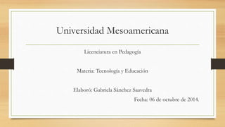 Universidad Mesoamericana 
Licenciatura en Pedagogía 
Materia: Tecnología y Educación 
Elaboró: Gabriela Sánchez Saavedra 
Fecha: 06 de octubre de 2014. 
 