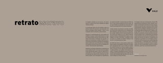 O trabalho análogo ao de escravo, em pleno
século 21, ainda é uma triste realidade em alguns
rincões do Brasil.
A erradicação desse tipo de trabalho exige um
esforço comum dos governos, das empresas e de
toda a sociedade. Nesse sentido, a Vale e a sua
Fundação estão fortemente comprometidas.
Atuamos no monitoramento dos riscos ligados aos
trabalhos forçado e infantil identificados ao longo
da cadeia produtiva mineral. Para preveni-los, ado-
tamos instrumentos contratuais que regulam a re-
lação com fornecedores e clientes, diretriz de recur-
sos humanos que garante os direitos dos empregados,
ações proativas de conscientização da comunidade
e programas sociais em parceria com entidades na-
cionais e internacionais especializadas.
Mapeamos autuações ambientais e trabalhistas da
nossa cadeia de valor. Com base nessas autuações,
foram identificados alguns casos na cadeia de for-
necimento de carvão a produtores de ferro-gusa,
de utilização de madeira não certificada e/ou tra-
balho forçado. Como consequência, suspendemos,
em outubro de 2007, o fornecimento de minério de
ferro a sete clientes produtores de ferro-gusa. Foi
um caso inédito de suspensão de venda para clien-
te pelo descumprimento dos direitos humanos.
A ação resultou na assinatura, em julho de 2008,
de um termo de compromisso com o Ministério do
Meio Ambiente, pelo qual a empresa se comprome-
te a vender minério de ferro para produtores de
ferro-gusa que utilizem em sua cadeia produtiva
apenas produtos ambientalmente legais, ou seja,
madeira e carvão certificados. A medida foi mais
um passo no combate ao trabalho análogo ao de
escravo e ao desmatamento ilegal.
Em 2009 aprovamos a nossa política global de di-
reitos humanos, que estabelece diretrizes e princípios
para a atuação da Vale no que se refere ao respeito
aos direitos humanos em nossos projetos e opera-
ções, ao longo do ciclo de vida das nossas atividades
e cadeia produtiva, nas regiões onde estamos pre-
sentes. O respeito à dignidade humana e a busca da
excelência em gestão já pautavam as ações da Vale
mesmo antes da publicação da política, por meio do
nosso Código de Conduta de Ética.
A Fundação Vale atua proativamente. Desde 1997
desenvolvemos programas sociais voltados à pro-
teção e à promoção dos direitos de crianças e jovens,
sempre em parceria com os governos locais e ONGs
especializadas. Apoiamos campanhas de conscien-
tização das comunidades realizadas pela OIT e pe-
las Superintendências Regionais de Trabalho e Em-
prego (SRTE). Em sua frente de desenvolvimento
humano e econômico, uma das iniciativas marcan-
tes da Fundação Vale é a implantação das Estações
Conhecimento em parceria com as prefeituras, Con-
selhos dos Direitos da Infância e Adolescência e
entidades da sociedade civil. As Estações Conheci-
mento são núcleos que promovem ações integradas
e estruturantes, e contribuem para o desenvolvi-
mento das pessoas, em especial crianças e adoles-
centes, por meio de atividades culturais, profissio-
nalizantes, esportivas e de empreendedorismo.
Silvio Vaz
Presidente da Fundação Vale
4 5
 