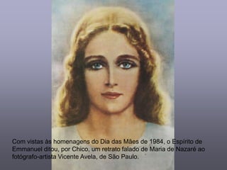 Com vistas às homenagens do Dia das Mães de 1984, o Espírito de
Emmanuel ditou, por Chico, um retrato falado de Maria de Nazaré ao
fotógrafo-artista Vicente Avela, de São Paulo.
 