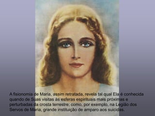 A fisionomia de Maria, assim retratada, revela tal qual Ela é conhecida
quando de Suas visitas às esferas espirituais mais próximas e
perturbadas da crosta terrestre; como, por exemplo, na Legião dos
Servos de Maria, grande instituição de amparo aos suicidas.
 