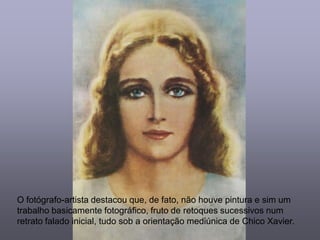 O fotógrafo-artista destacou que, de fato, não houve pintura e sim um
trabalho basicamente fotográfico, fruto de retoques sucessivos num
retrato falado inicial, tudo sob a orientação mediúnica de Chico Xavier.
 