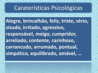 Caraterísticas Psicológicas
Alegre, brincalhão, feliz, triste, sério,
sisudo, irritado, agressivo,
responsável, meigo, cumpridor,
arreliado, contente, carinhoso,
carrancudo, arrumado, pontual,
simpático, equilibrado, amável, …
 
