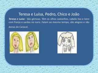 Teresa e Luísa, Pedro, Chico e João
Teresa e Luísa - São gémeas. Têm os olhos castanhos, cabelo liso e loiro
com franja e sardas no nariz. Falam ao mesmo tempo, são alegres e são
donas do Caracol.
 