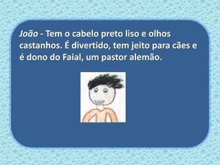 João - Tem o cabelo preto liso e olhos
castanhos. É divertido, tem jeito para cães e
é dono do Faial, um pastor alemão.
 