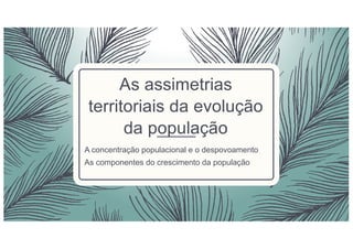 As assimetrias
territoriais da evolução
da população
A concentração populacional e o despovoamento
As componentes do crescimento da população
 