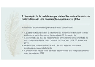 A diminuição da fecundidade a par da tendência de adiamento da
maternidade são uma constatação no país a nível global
A análise da evolução demográfica leva-nos a concluir que:
§ A quebra da fecundidade e o adiamento da maternidade tornaram-se mais
evidentes a partir de meados da década de 80 do século XX
§ A idade média da mãe ao nascimento do primeiro filho tem aumentado de
modo constante desde 1984, (30 anos de idade, em 2014; 30,3 anos em
2016)
§ Os territórios mais urbanizados (APU e AMU) registam uma maior
incidência da maternidade tardia
§ A proporção de nados-vivos de mães adolescentes era, comparativamente,
mais elevada nas APR
 