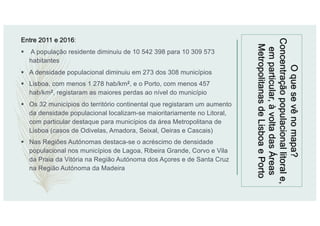Oquesevênomapa?
Concentraçãopopulacionallitorale,
emparticular,àvoltadasÁreas
MetropolitanasdeLisboaePorto
Entre 2011 e 2016:
§ A população residente diminuiu de 10 542 398 para 10 309 573
habitantes
§ A densidade populacional diminuiu em 273 dos 308 municípios
§ Lisboa, com menos 1 278 hab/km2, e o Porto, com menos 457
hab/km2, registaram as maiores perdas ao nível do município
§ Os 32 municípios do território continental que registaram um aumento
da densidade populacional localizam-se maioritariamente no Litoral,
com particular destaque para municípios da área Metropolitana de
Lisboa (casos de Odivelas, Amadora, Seixal, Oeiras e Cascais)
§ Nas Regiões Autónomas destaca-se o acréscimo de densidade
populacional nos municípios de Lagoa, Ribeira Grande, Corvo e Vila
da Praia da Vitória na Região Autónoma dos Açores e de Santa Cruz
na Região Autónoma da Madeira
 