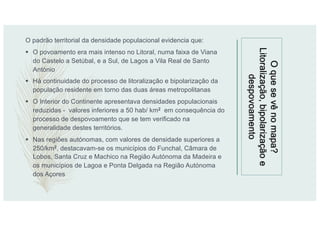 Oquesevênomapa?
Litoralização,bipolarizaçãoe
despovoamento
O padrão territorial da densidade populacional evidencia que:
§ O povoamento era mais intenso no Litoral, numa faixa de Viana
do Castelo a Setúbal, e a Sul, de Lagos a Vila Real de Santo
António
§ Há continuidade do processo de litoralização e bipolarização da
população residente em torno das duas áreas metropolitanas
§ O Interior do Continente apresentava densidades populacionais
reduzidas - valores inferiores a 50 hab/ km2 em consequência do
processo de despovoamento que se tem verificado na
generalidade destes territórios.
§ Nas regiões autónomas, com valores de densidade superiores a
250/km2, destacavam-se os municípios do Funchal, Câmara de
Lobos, Santa Cruz e Machico na Região Autónoma da Madeira e
os municípios de Lagoa e Ponta Delgada na Região Autónoma
dos Açores
 