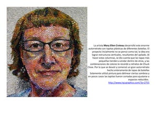 La artista Mary Ellen Croteau desarrolló este enorme
autorretrato con tapitas plásticas de diferentes botellas. El
proyecto incialmente no se penso como tal, la idea era
lograr estructuras verticales, resultantes del apilado. Al
hacer estas columnas, se dio cuenta que las tapas más
pequeñas tienden a anidar dentro de otras, y las
combinaciones de colores le recordó a retratos de Chuck
Close. Por lo que se desvió y comenzó un gran autorretrato
hecho enteramente de tapas de botellas
Solamente utilizó pintura para delinear ciertas sombras y
en pocos casos las tapitas fueron cortadas para ajustarse a
espacios reducidos.
http://www.ing-graphics.com/?p=2755
 