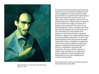 Retratos apócrifos y autorretratos. Óleo sobre lienzo.
65x54 cm. 1950
Con esta aproximación picassiana, que le permite
mantener una vía suficiente de identificación del
sujeto, obligada para el retrato, Barjola se aleja
puntualmente de su planteamiento habitual de un
tema como el del rostro humano y que es, de
algún modo, el de su negación. Una vez más, una
tendencia latente a lo largo de toda su trayectoria,
la de la omisión de los rasgos, encuentra en el
Barjola actual su expresión más precisa. En sus
Retratos Apócrifos, como en la mayor parte de las
figuras de este periodo, ese rostro humeno en el
que Lichtemberg cifró, lejos también de lo
apolíneo, la más interesante de las superficies,
disuelve sus rasgos en una trágica metáfora formal
de nuestra realidad evanescente. Y tal vez en ello
alcance Barjola el punto más cercano de aquella
estirpe ibérica que se empeñaban en adjudicarle,
contra viento y marea, el tópico, al modo como
sugieren las palabras de Ramón Gómez de la
Serna en su Gravedad e importancia del
humorismo: "Sin que se decida a teorizar su
estética, Valle reconoce ya en su vejez que el
camino español es el de la contradanza que
desbarajusta el ritmo, que lo desdibuja con
muestras contrapuestas".
Antonio Gamoneda. "Barjola, tauromaquia y destino".
Colección Retablo. Oviedo,1980
 