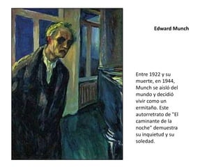 Edward Munch
Entre 1922 y su
muerte, en 1944,
Munch se aisló del
mundo y decidió
vivir como un
ermitaño. Este
autorretrato de "El
caminante de la
noche" demuestra
su inquietud y su
soledad.
 