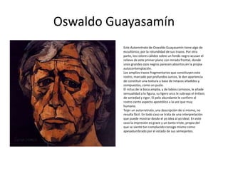 Oswaldo Guayasamín
Este Autorretrato de Oswaldo Guayasamín tiene algo de
escultórico, por la rotundidad de sus trazos. Por otra
parte, los colores cálidos sobre un fondo negro acusan el
relieve de este primer plano con mirada frontal, donde
unos grandes ojos negros parecen absortos en la propia
autocontemplación.
Los amplios trazos fragmentarios que constituyen este
rostro, marcado por profundos surcos, le dan apariencia
de constituir una textura a base de retazos añadidos y
compuestos, como un puzle.
El rictus de la boca amplia, y de labios carnosos, le añade
sensualidad a la figura, su ligero arco le subraya el énfasis
de seriedad y rigor. El pelo abundante le confiere al
rostro cierto aspecto apostólico a la vez que muy
humano.
Tejer un autorretrato, una descripción de sí mismo, no
resulta fácil. En todo caso se trata de una interpretación
que puede mostrar desde el yo idea al yo ideal. En este
caso la impresión es grave y un tanto triste, propia del
que se siente tan complacido consigo mismo como
apesadumbrado por el estado de sus semejantes.
 