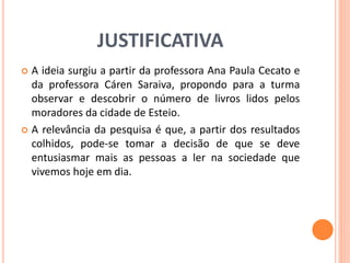 JUSTIFICATIVA 
 A ideia surgiu a partir da professora Ana Paula Cecato e 
da professora Cáren Saraiva, propondo para a turma 
observar e descobrir o número de livros lidos pelos 
moradores da cidade de Esteio. 
 A relevância da pesquisa é que, a partir dos resultados 
colhidos, pode-se tomar a decisão de que se deve 
entusiasmar mais as pessoas a ler na sociedade que 
vivemos hoje em dia. 
 