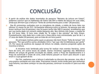 CONCLUSÃO 
 A partir da análise dos dados levantados da pesquisa “Retratos da Leitura em Esteio”, 
podemos concluir que os habitantes de Esteio não têm o hábito de leitura em suas vidas, 
ainda que afirmem que a leitura é “fonte de conhecimento para a vida” (36 pessoas). 
 Das 81 entrevistas realizadas com os moradores da cidade, a média de livros lidos nos 
últimos 12 meses foi de 23,5. Há bastante diferença entre os leitores, há pessoas que não 
leram nenhum livro (6 pessoas), mas há quem tenha lido 500 (1 pessoa), acreditamos que 
por isso tenha dado um número médio bastante alto. Nos últimos três meses, a média foi 
de 2,8 livros lidos. O livro mais citado foi “A culpa é das estrelas” de John Green. 
Provavelmente, este dado tem a vida com a faixa etária mais entrevistada, que foi de 1 a 
17 anos de idade (19 pessoas), pois se trata de um livro juvenil. 
 Os principais motivos pelos quais as pessoas não leem foram “Falta de tempo” (33 
pessoas), “Por que prefiro outras atividades (13) e “por que não há bibliotecas por perto” 
(7). Por causa da ausência de espaços de leitura na cidade, estamos propondo ações de 
incentivo à leitura. 
 A iniciativa mais lembrada pela turma foi realizar mais eventos literários, como 
Feira do Livro, em outros locais da cidade. Outras iniciativas sugeridas são: Bibliotecas 
Móveis em praças de grande circulação da cidade, como a Praça do Expedicionário e a 
Praça da Juventude e Clube de Livro, onde leitores possam se reunir para discutir o que 
leram e o que gostam de ler. 
 Por fim, avaliamos que a leitura é valorizada no discurso das pessoas, mas não é 
uma pratica constante em suas vidas. Precisamos investir muito ainda para que tenhamos 
mais leitores, isso deve começar na casa das pessoas, continuar na escola e ir para sua vida 
toda. 
 