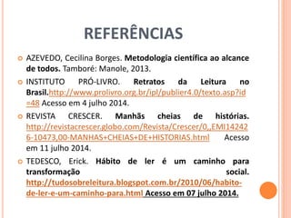 REFERÊNCIAS 
 AZEVEDO, Cecilina Borges. Metodologia científica ao alcance 
de todos. Tamboré: Manole, 2013. 
 INSTITUTO PRÓ-LIVRO. Retratos da Leitura no 
Brasil.http://www.prolivro.org.br/ipl/publier4.0/texto.asp?id 
=48 Acesso em 4 julho 2014. 
 REVISTA CRESCER. Manhãs cheias de histórias. 
http://revistacrescer.globo.com/Revista/Crescer/0,,EMI14242 
6-10473,00-MANHAS+CHEIAS+DE+HISTORIAS.html Acesso 
em 11 julho 2014. 
 TEDESCO, Erick. Hábito de ler é um caminho para 
transformação social. 
http://tudosobreleitura.blogspot.com.br/2010/06/habito-de- 
ler-e-um-caminho-para.html Acesso em 07 julho 2014. 
