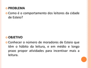  PROBLEMA 
 Como é o comportamento dos leitores da cidade 
de Esteio? 
OBJETIVO 
 Conhecer o número de moradores de Esteio que 
têm o hábito da leitura, e em médio e longo 
prazo propor atividades para incentivar mais a 
leitura. 
 