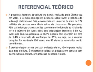 REFERENCIAL TEÓRICO 
 A pesquisa Retratos da leitura no Brasil, realizada pela última vez 
em 2011, é a mais abrangente pesquisa sobre livros e hábitos de 
leitura já realizada no País, envolvendo um universo de mais de 172 
milhões de pessoas com idade acima de cinco anos. Na pesquisa, 
73% das crianças citam as mães como maior influência ao hábito de 
ler e o número de livros lidos pela população brasileira é de 4,7 
livros por ano. Na pesquisa, o IBOPE operou com margem de erro 
de 1,4% e intervalo de confiança de 95%, ou seja, se a mesma 
pesquisa for realizada 100 vezes, em 95 delas os resultados serão 
semelhantes. 
 É preciso despertar nas pessoas o desejo de ler, não importa muito 
qual tipo de livro. É importante colocar as pessoas em contato com 
quem cultiva a leitura, um processo delicado e lento. 
 