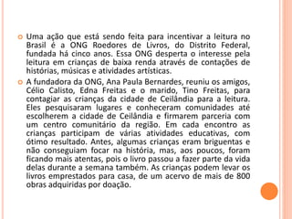  Uma ação que está sendo feita para incentivar a leitura no 
Brasil é a ONG Roedores de Livros, do Distrito Federal, 
fundada há cinco anos. Essa ONG desperta o interesse pela 
leitura em crianças de baixa renda através de contações de 
histórias, músicas e atividades artísticas. 
 A fundadora da ONG, Ana Paula Bernardes, reuniu os amigos, 
Célio Calisto, Edna Freitas e o marido, Tino Freitas, para 
contagiar as crianças da cidade de Ceilândia para a leitura. 
Eles pesquisaram lugares e conheceram comunidades até 
escolherem a cidade de Ceilândia e firmarem parceria com 
um centro comunitário da região. Em cada encontro as 
crianças participam de várias atividades educativas, com 
ótimo resultado. Antes, algumas crianças eram briguentas e 
não conseguiam focar na história, mas, aos poucos, foram 
ficando mais atentas, pois o livro passou a fazer parte da vida 
delas durante a semana também. As crianças podem levar os 
livros emprestados para casa, de um acervo de mais de 800 
obras adquiridas por doação. 
 