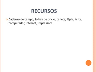 RECURSOS 
 Caderno de campo, folhas de ofício, caneta, lápis, livros, 
computador, internet, impressora. 
 