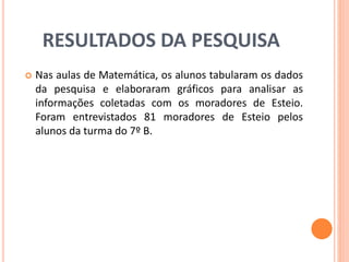RESULTADOS DA PESQUISA 
 Nas aulas de Matemática, os alunos tabularam os dados 
da pesquisa e elaboraram gráficos para analisar as 
informações coletadas com os moradores de Esteio. 
Foram entrevistados 81 moradores de Esteio pelos 
alunos da turma do 7º B. 
 