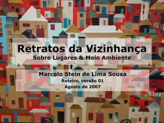 Retratos da Vizinhança Sobre Lugares & Meio Ambiente Marcelo Stein de Lima Sousa Roteiro, versão 01 Agosto de 2007 