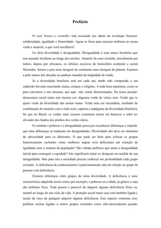 Prefácio
O azul, branco e vermelho está associado aos ideais da revolução francesa:
solidariedade, igualdade e fraternidade. Agora se fosse para associar atributos ao nosso
verde e amarelo, o que você escolheria?
Eu diria diversidade e desigualdade. Desigualdade é uma marca brasileira que
tem passado incólume ao longo dos séculos. Amarelo do ouro extraído, inicialmente por
índios, depois por africanos, os últimos escravos do hemisfério ocidental a serem
libertados. Somos o país mais desigual do continente mais desigual do planeta. Estamos
a pelo menos três décadas no podium mundial da iniqüidade de renda.
Já a diversidade brasileira está em cada um, tendo sido comparada a um
caldeirão fervente mesclando etnias, crenças e religiões. A toda hora repetimos, como se
para convencer a nós mesmos, que aqui não existe discriminação. Na nossa pseudo-
democracia racial todos tem mesma cor, digamos verde de vários tons. Verde que te
quero verde da diversidade das nossas matas. Verde uma cor secundária, resultado da
combinação do amarelo com o tudo azul, captaria a amálgama da diversidade brasileira.
Só que no Brasil, os verdes mais escuros costumam morar em barracos e subir no
elevador dos fundos dos prédios dos verdes claros.
O combate à pobreza e à desigualdade passa por reconhecer diferenças e impedir
que estas diferenças se traduzam em desigualdades. Diversidade não deve ser sinônimo
de adversidade para os diferentes. O que pode ser feito para colocar os grupos
historicamente excluídos como mulheres negras e/ou deficientes em situação de
igualdade com o restante da população? São válidas políticas que usem a desigualdade
inicial para conseguir a equidade? Isto significaria tratar os desiguais na medida da sua
desigualdade. Mas para isto a sociedade precisa conhecer em profundidade cada grupo
excluído. A deficiência de conhecimentos é particularmente alta em relação ao grupo de
pessoas com deficiência.
Existem diferenças entre grupos do tema diversidade. A deficiência é uma
característica adquirida assim como, por exemplo, a pobreza ou a idade, já gênero e raça
são atributos fixos. Toda pessoa é passível de adquirir alguma deficiência física ou
mental ao longo do seu ciclo de vida. A proteção social neste caso está também ligada à
noção de risco de qualquer adquirir alguma deficiência. Este aspecto contrasta com
políticas sociais ligadas a outros grupos excluídos como afro-descendentes quando
 