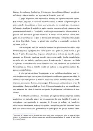falamos de mudanças distributivas. O tratamento das políticas públicas à questão da
deficiência está relacionado a um seguro social de caráter universal.
O grupo de pessoas com deficiência é pioneiro em algumas conquistas sociais.
Por exemplo, enquanto a sociedade brasileira começa a debater a implementação de
cotas para afro-descendentes, já existe uma lei de cotas em operação para pessoas com
deficiência. A política de assistência social constitui outro exemplo do pionerismo das
pessoas com deficiência, a Constituição brasileira garante um salário mínimo mensal às
pessoas com deficiência que são miseráveis. A análise dessas políticas sociais pode
gerar lições relevantes não só para as pessoas com deficiência como para outros grupos
do tema diversidade. Agora , o pioneirismo significa a necessidade constante de
aprimorar políticas.
Esta monografia traça um retrato do universo das pessoas com deficiência, cuja
temática responde a perguntas tais como quantos são, quem são, onde moram, o que
fazem. A partir do diagnóstico propomos alternativas de políticas de inclusão social,
passando por diferentes canais de inserção como escola, saúde, família, transferências
de renda, até a sua inclusão trabalhista, anseio de todo cidadão. O leitor está convidado
a explorar o extenso banco de dados disponibilizado, com estatísticas, leis e referências
bibliográficas de forma a permitir a cada um elaborar os seus próprios retratos das
pessoas com deficiência.
A principal característica da pesquisa é a sua multidimensionalidade uma vez
que abordamos diversos tipos e graus de deficiência combinados com uma variedade de
atributos sócio-demográficos e políticas associadas usando múltiplas bases de dados
referentes a momentos distintos, isto num país de dimensões continentais com níveis de
desigualdade e heterogeneidade do Brasil. Esta complexidade deve ser resumida para
que possamos dar conta da floresta sem perder de perspectiva a diversidade de suas
árvores1
.
A abordagem aqui adotada é baseada na aplicação de técnicas empíricas a dados
estatísticos, em particular através do processamento de uma formidável coleção de
microdados, correspondendo às respostas de dezenas de milhões de brasileiros
efetivamente entrevistados ao longo de décadas. Na apresentação dos resultados fomos
fiéis aos termos usados nos questionários de cada época em que os mesmos foram
1
Um verso do Dharma Body of the Buda diz: rosas, rosas, rosas; as flores são fáceis de pintar; as folhas
difíceis. As pessoas em seus infinitos nuances são mais difíceis e desafiadoras de retratar do que folhas,
árvores ou florestas .
 