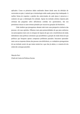aplicados. Como os primeiros dados analisados datam desde antes da abolição da
escravatura no país, é natural que a terminologia então usada, pareça hoje inadequada. A
melhor forma de respeitar a opinião dos entrevistados de cada época é preservar o
contexto em que a informação foi coletada. Apesar da restrição artística imposta pela
estrutura das perguntas sobre deficiências contidas nos questionários, não nos
permitimos retocar os auto-retratos pintados por sucessivas gerações de brasileiros.
Cabe lembrar que perseguimos durante todo texto uma perspectiva inclusiva das
pessoas e de suas opiniões. Olhamos mais para potencialidades do que para carências;
nos preocupamos mais com os estoques de riqueza do que com a insuficiência da renda;
defendemos mais políticas estruturais que possibilitem a geração de renda futura do que
políticas que busquem apenas compensar problemas passados. buscamos apreender
mais com as respostas diretas das pessoas com deficiência, os verdadeiros protagonistas
de sua inclusão social, do que tentar ensiná-las o que elas já sabem, e a maioria de nós
ainda não consegue perceber.
Marcelo Neri
Chefe do Centro de Políticas Sociais
 