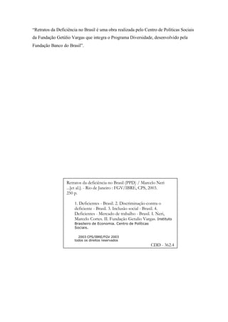 “Retratos da Deficiência no Brasil é uma obra realizada pelo Centro de Políticas Sociais
da Fundação Getúlio Vargas que integra o Programa Diversidade, desenvolvido pela
Fundação Banco do Brasil”.
Retratos da deficiência no Brasil (PPD) / Marcelo Neri
...[et al.]. - Rio de Janeiro : FGV/IBRE, CPS, 2003.
250 p.
1. Deficientes - Brasil. 2. Discriminação contra o
deficiente - Brasil. 3. Inclusão social - Brasil. 4.
Deficientes - Mercado de trabalho - Brasil. I. Neri,
Marcelo Cortes. II. Fundação Getulio Vargas. Instituto
Brasileiro de Economia. Centro de Políticas
Sociais.
© 2003 CPS/IBRE/FGV 2003
todos os direitos reservados
CDD - 362.4
 