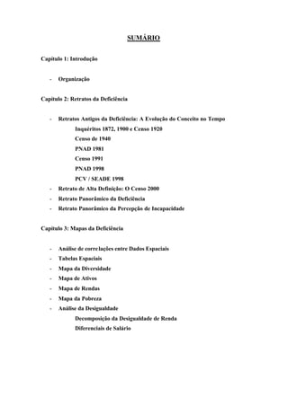 SUMÁRIO
Capítulo 1: Introdução
- Organização
Capítulo 2: Retratos da Deficiência
- Retratos Antigos da Deficiência: A Evolução do Conceito no Tempo
Inquéritos 1872, 1900 e Censo 1920
Censo de 1940
PNAD 1981
Censo 1991
PNAD 1998
PCV / SEADE 1998
- Retrato de Alta Definição: O Censo 2000
- Retrato Panorâmico da Deficiência
- Retrato Panorâmico da Percepção de Incapacidade
Capítulo 3: Mapas da Deficiência
- Análise de correlações entre Dados Espaciais
- Tabelas Espaciais
- Mapa da Diversidade
- Mapa de Ativos
- Mapa de Rendas
- Mapa da Pobreza
- Análise da Desigualdade
Decomposição da Desigualdade de Renda
Diferenciais de Salário
 