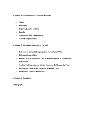 Capítulo 4: Inclusão Social e Políticas Setoriais
- Saúde
- Educação
- Esporte, Lazer e Cultura
- Família
- Ambiente Físico e Transporte
- Ações Compensatórias
Capítulo 5: Inclusão Empregatícia Formal
- Retratos da Inclusão Empregatícia Formal das PPDs
- Diferenciais de Salário
- Lei de Cotas: Conjunto de Leis Trabalhistas para as Pessoas com
Deficiência
- Análise Multivariada: Avaliação Empírica do Sistema de Cotas
- Efetividade e Potenciais Impactos da Lei de Cotas
- Políticas de Inclusão Trabalhista
Capítulo 6: Conclusão
Bibliografia
 