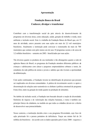 Apresentação
Fundação Banco do Brasil
Conhecer, divulgar e transformar
Contribuir com a transformação social do país através do desenvolvimento de
programas em diversas áreas, como educação, saúde, geração de trabalho e renda, meio
ambiente e inclusão social. Este é o trabalho da Fundação Banco do Brasil que, em 15
anos de atividade, esteve presente com suas ações em mais de 2,3 mil municípios
brasileiros. Atualmente a instituição pode convocar o testemunho de mais de 700
municípios que contam com pelo menos um de seus 10 programas sociais e de cerca de
3,2 milhões brasileiros – somente em 2002 - beneficiados por suas ações.
Tão diversos quanto os produtos do seu instituidor e tão abrangentes quanto a rede de
agências Banco do Brasil, os programas da Fundação atendem diferentes públicos: de
crianças e adolescentes com câncer a pequenos empreendedores urbanos e rurais, de
estudantes da rede pública de ensino a jovens e adultos que não tiveram a oportunidade
da alfabetização.
Com ações continuadas, a Fundação investe na identificação de processos que possam
ser reaplicados em diversas comunidades. A prática do investimento social e o apoio e
disseminação de soluções auto-sustentáveis se alinham à política estrutural do programa
Fome Zero, tanto na geração de renda quanto na produção de alimentos.
No âmbito da inclusão social, a Fundação tem buscado discutir a noção de diversidade.
Sinônimo de riqueza e de valorização das relações humanas, o tema é também um
princípio básico da cidadania, na medida em que todos os cidadãos devem ter o direito
de desenvolver suas potencialidades.
Nesse contexto, a instituição decidiu criar o seu programa Diversidade, cujo foco de
ação priorizado foi a pessoa portadora de deficiência. Traçar um retrato fiel de 24
milhões de brasileiros – de acordo com os dados apurados pelo Censo 2000 - requereu o
 