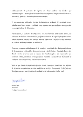 estabelecimento de parcerias. O objetivo era claro: produzir um trabalho que
contribuísse para a promoção da inclusão social de segmentos estigmatizados através da
articulação, geração e disseminação de conhecimento.
O lançamento da publicação Retratos da Deficiência no Brasil é o resultado desse
trabalho, que busca expor a realidade e os números que desvendam o universo das
pessoas portadoras de deficiência.
Nesse sentido, o Retratos da Deficiência no Brasil aborda, entre outras coisas, as
condições de moradia e a distribuição geográfica, os níveis de capacitação profissional e
o nível de renda, o acesso aos serviços públicos e privados, a expectativa e a qualidade
de vida das pessoas portadoras de deficiência.
Com essa pesquisa, realizada a partir da geração e compilação dos dados estatísticos e
de levantamento bibliográfico disponíveis sobre a deficiência, a Fundação Banco do
Brasil acredita colaborar com a redução da desinformação e do preconceito que
norteiam o tema, incentivar novas pesquisas, fomentar a discussão da diversidade e
contribuir para uma mudança cultural da sociedade.
Mais do que formas de representar pessoas, coisas e situações, os retratos têm o poder
de despertar, conscientizar, retratar, mobilizar e corrigir. Retratos da Deficiência no
Brasil chegou para isso. Afinal, a diversidade inclui todo mundo - inclui você.
Jacques Pena
Presidente
Fundação Banco do Brasil
 