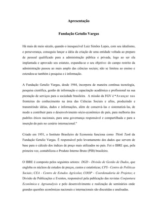 Apresentação
Fundação Getulio Vargas
Há mais de meio século, quando o inesquecível Luiz Simões Lopes, com seu idealismo,
e perseverança, conseguiu lançar a idéia da criação de uma entidade voltada ao preparo
de pessoal qualificado para a administração pública e privada, logo ao ser ela
implantada e aprovado seu estatuto, expandiu-se o seu objetivo: do campo restrito da
administração passou ao mais amplo das ciências sociais; não se limitou ao ensino e
estendeu-se também à pesquisa e à informação.
A Fundação Getulio Vargas, desde 1944, incorpora de maneira contínua tecnologia,
pesquisa científica, gestão de informação e capacitação acadêmica e profissional na sua
prestação de serviços para a sociedade brasileira. A missão da FGV é “Avançar nas
fronteiras do conhecimento na área das Ciências Sociais e afins, produzindo e
transmitindo idéias, dados e informações, além de conservá-las e sistematizá-las, de
modo a contribuir para o desenvolvimento sócio-econômico do país, para melhoria dos
padrões éticos nacionais, para uma governança responsável e compartilhada e para a
inserção do país no cenário internacional."
Criado em 1951, o Instituto Brasileiro de Economia funciona como Think Tank da
Fundação Getulio Vargas. É responsável pelo levantamento dos dados que servem de
base para o cálculo dos índices de preço mais utilizados no país. Foi o IBRE que, pela
primeira vez, contabilizou o Produto Interno Bruto (PIB) brasileiro.
O IBRE é composto pelos seguintes setores: DGD - Divisão de Gestão de Dados, que
engloba os núcleos de estudos de preços, custos e estatísticas; CPS - Centro de Políticas
Sociais; CEA - Centro de Estudos Agrícolas; COOP - Coordenadoria de Projetos; e
Divisão de Publicações e Eventos, responsável pela publicação das revistas Conjuntura
Econômica e Agroanalysis e pelo desenvolvimento e realização de seminários onde
grandes questões econômicas nacionais e internacionais são discutidas e analisadas.
 
