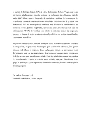 O Centro de Políticas Sociais (CCPPSS) é a área da Fundação Getulio Vargas que busca
estreitar as relações entre a pesquisa aplicada e a implantação de políticas de inclusão
social. O CPS busca através da geração de estatísticas e análises, do levantamento de
pesquisas de campo, do processamento de microdados, do treinamento de gestores e da
participação ativa no debate público contribuir para o desenho e implementação de
iniciativas sociais, públicas ou privadas, setoriais ou gerais, a níveis nacional, local ou
internacional. O CPS disponibiliza seus estudos e estatísticas através de artigos em
jornais e revistas e de textos acadêmicos tornados públicos em revistas especializadas,
congressos e seminários.
As pessoas com deficiência possuem limitações físicas ou mentais que muitas vezes não
as incapacitam, ou provocam desvantagens para determinada atividade, mas geram
estigmas individuais e coletivos. Essas deficiências sociais se apresentam como
desvantagens, uma vez que estereótipos e discriminações impedem que a pessoa com
deficiência tenha vida normal em sociedade. Uma das principais fontes de preconceitos
é a desinformação existente acerca das potencialidades, desejos e dificuldades, deste
grupo da população. Ajudar a preencher esta lacuna constitui a principal contribuição da
presente pesquisa.
Carlos Ivan Simonsen Leal
Presidente da Fundação Getúlio Vargas
 