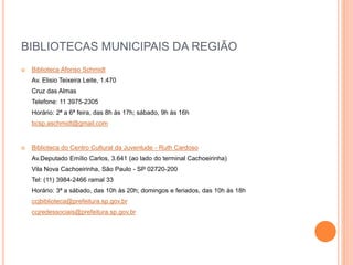 BIBLIOTECAS MUNICIPAIS DA REGIÃO
 Biblioteca Afonso Schmidt
Av. Elisio Teixeira Leite, 1.470
Cruz das Almas
Telefone: 11 3975-2305
Horário: 2ª a 6ª feira, das 8h às 17h; sábado, 9h às 16h
bcsp.aschmidt@gmail.com
 Biblioteca do Centro Cultural da Juventude - Ruth Cardoso
Av.Deputado Emílio Carlos, 3.641 (ao lado do terminal Cachoeirinha)
Vila Nova Cachoeirinha, São Paulo - SP 02720-200
Tel: (11) 3984-2466 ramal 33
Horário: 3ª a sábado, das 10h às 20h; domingos e feriados, das 10h às 18h
ccjbiblioteca@prefeitura.sp.gov.br
ccjredessociais@prefeitura.sp.gov.br
 