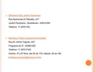  Biblioteca CEU Jardim Paulistano
Rua Aparecida do Taboado, s/nº
Jardim Paulistano - Brasilândia - 02814-000
Telefone: 11 3979-742
 Biblioteca Thales Castanho de Andrade
Rua Dr. Arthur Fajardo, 447
Freguesia do Ó - 02963-000
Telefone: 11 3975-7439
Horário: 2ª a 6ª feira, das 8h às 17h; sábado, 9h às 16h
bmthalescandrade@yahoo.com.br
 