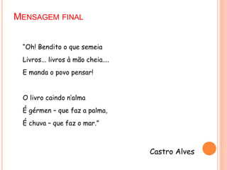 MENSAGEM FINAL
“Oh! Bendito o que semeia
Livros... livros à mão cheia....
E manda o povo pensar!
O livro caindo n’alma
É gérmen – que faz a palma,
É chuva – que faz o mar.”
Castro Alves
 