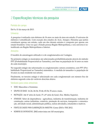 15
RETRATOS DA SOCIEDADE BRASILEIRA:
EDUCAÇÃO A DISTÂNCIA JANEIRO DE 2014
2 Especificações técnicas da pesquisa
Período de campo
De 8 a 11 de março de 2013.
Universo
A pesquisa é realizada com eleitores de 16 anos ou mais da área em estudo. O universo de
eleitores é estratificado. Com exceção dos estados do Acre, Amapá e Roraima que juntos
constituem apenas um estrato, cada um dos demais estratos é composto por apenas um
estado brasileiro. Uma vez que o Estado possua Região Metropolitana, o seu universo é es-
tratificado em Região Metropolitana e Interior.
Amostra
O modelo de amostragem utilizado é o de conglomerados em 3 estágios.
No primeiro estágio os municípios são selecionados probabilisticamente através do método
PPT (Probabilidade Proporcional ao Tamanho), com base na população de 16 anos ou mais
de cada município.
No segundo estágio são selecionados os conglomerados: setores censitários, com PPT (Pro-
babilidade Proporcional ao Tamanho) sistemático. A medida de tamanho é a população de
16 anos ou mais residente nos setores.
Finalmente, no terceiro estágio é selecionado em cada conglomerado um número fixo de
eleitores segundo cotas de variáveis descritas abaixo.
Variáveis para cotas amostrais
•	 SEXO: Masculino e Feminino.
•	 GRUPOS DE IDADE: 16-24, 24-34, 35-44, 45-54, 55 anos e mais..
•	 INSTRUÇÃO: Até 4ª série do fund.; 5ª a 8ª série do fund.; Ens. Médio; Superior.
•	 ATIVIDADE: Setor de dependência - agricultura, indústria de transformação, indústria de
construção, outras indústrias, comércio, prestação de serviços, transporte e comunica-
ção, atividade social, administração pública, outras atividades, estudantes e inativos.
•	 FONTES DE DADOS PARA ELABORAÇÃO DA AMOSTRA: Censo 2010 e TSE 2012.
•	 NÚMERO DE ENTREVISTAS: 2002 entrevistas em 143 municípios.
 