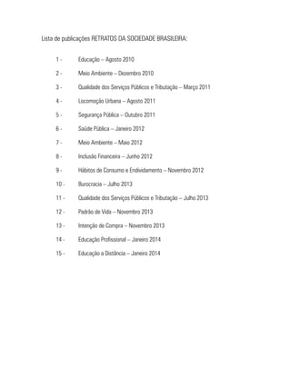 Lista de publicações RETRATOS DA SOCIEDADE BRASILEIRA:
1 - 	 Educação – Agosto 2010
2 - 	 Meio Ambiente – Dezembro 2010
3 - 	 Qualidade dos Serviços Públicos e Tributação – Março 2011
4 - 	 Locomoção Urbana – Agosto 2011
5 - 	 Segurança Pública – Outubro 2011
6 - 	 Saúde Pública – Janeiro 2012
7 - 	 Meio Ambiente – Maio 2012
8 - 	 Inclusão Financeira – Junho 2012
9 - 	 Hábitos de Consumo e Endividamento – Novembro 2012
10 - 	 Burocracia – Julho 2013
11 - 	 Qualidade dos Serviços Públicos e Tributação – Julho 2013
12 - 	 Padrão de Vida – Novembro 2013
13 - 	 Intenção de Compra – Novembro 2013
14 - 	 Educação Profissional – Janeiro 2014
15 - 	 Educação a Distância – Janeiro 2014
 