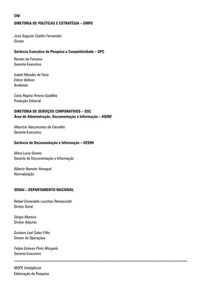 CNI
DIRETORIA DE POLÍTICAS E ESTRATÉGIA – DIRPE
José Augusto Coelho Fernandes
Diretor
Gerência Executiva de Pesquisa e Competitividade – GPC
Renato da Fonseca
Gerente-Executivo
Isabel Mendes de Faria
Edson Velloso
Analistas
Carla Regina Pereira Gadêlha
Produção Editorial
DIRETORIA DE SERVIÇOS CORPORATIVOS – DSC
Área de Administração, Documentação e Informação – ADINF
Maurício Vasconcelos de Carvalho
Gerente-Executivo
Gerência de Documentação e Informação – GEDIN
Mara Lucia Gomes
Gerente de Documentação e Informação
Alberto Nemoto Yamaguti
Normalização
SENAI – DEPARTAMENTO NACIONAL
Rafael Esmeraldo Lucchesi Ramacciotti
Diretor Geral
Sérgio Moreira
Diretor Adjunto
Gustavo Leal Sales Filho
Diretor de Operações
Felipe Esteves Pinto Morgado
Gerente Executivo
IBOPE Inteligência
Elaboração da Pesquisa
 