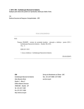 CNI
Gerência Executiva de Pesquisa e Competitividade – GPC
© 2014. CNI – Confederação Nacional da Indústria.
Qualquer parte desta obra poderá ser reproduzida, desde que citada a fonte.
CNI Serviço de Atendimento ao Cliente - SAC
Confederação Nacional da Indústria Tels.: (61) 3317-9989 / 3317-9992
Setor Bancário Norte sac@cni.org.br
Quadra 1 – Bloco C
Edifício Roberto Simonsen
70040-903 – Brasília – DF
Tel.: (61) 3317- 9001
Fax: (61) 3317- 9994
http://www.cni.org.br
FICHA CATALOGRÁFICA
P474
Pesquisa CNI-IBOPE : retratos da sociedade brasileira : educação a distância : janeiro 2014 /
Confederação Nacional da Indústria. – Brasília: CNI, 2014.
16 p. : il.
ISSN 2317-7012
1. Curso a distância. I. Confederação Nacional da Indústria.
CDU 64.03(047)
 
