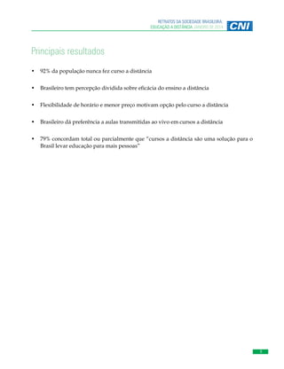 9
RETRATOS DA SOCIEDADE BRASILEIRA:
EDUCAÇÃO A DISTÂNCIA JANEIRO DE 2014
Principais resultados
•	 92% da população nunca fez curso a distância
•	 Brasileiro tem percepção dividida sobre eficácia do ensino a distância
•	 Flexibilidade de horário e menor preço motivam opção pelo curso a distância
•	 Brasileiro dá preferência a aulas transmitidas ao vivo em cursos a distância
•	 79% concordam total ou parcialmente que “cursos a distância são uma solução para o
Brasil levar educação para mais pessoas”
 